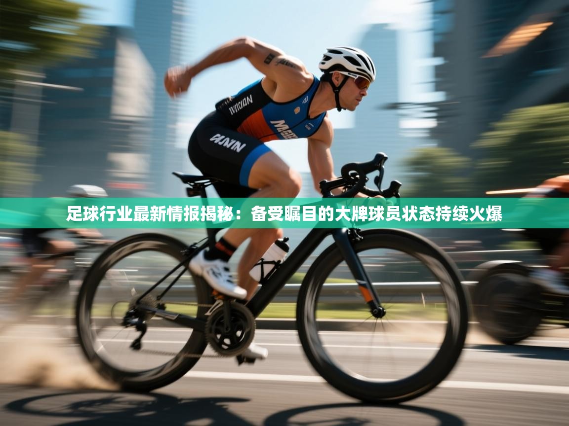 足球行业最新情报揭秘：备受瞩目的大牌球员状态持续火爆  第2张